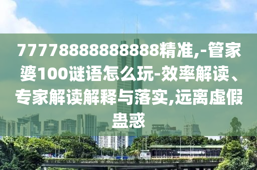 77778888888888精準(zhǔn),-管家婆100謎語怎么玩-效率解讀、專家解讀解釋與落實(shí),遠(yuǎn)離虛假蠱惑