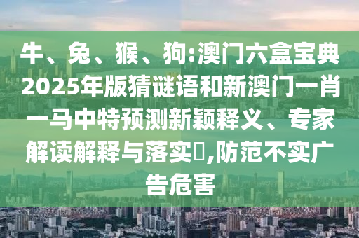 牛、兔、猴、狗:澳門(mén)六盒寶典2025年版猜謎語(yǔ)和新澳門(mén)一肖一馬中特預(yù)測(cè)新穎釋義、專(zhuān)家解讀解釋與落實(shí)?,防范不實(shí)廣告危害