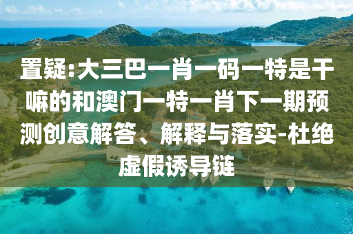 置疑:大三巴一肖一碼一特是干嘛的和澳門一特一肖下一期預(yù)測創(chuàng)意解答、解釋與落實(shí)-杜絕虛假誘導(dǎo)鏈