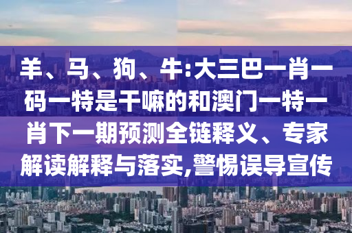 羊、馬、狗、牛:大三巴一肖一碼一特是干嘛的和澳門一特一肖下一期預(yù)測全鏈釋義、專家解讀解釋與落實(shí),警惕誤導(dǎo)宣傳