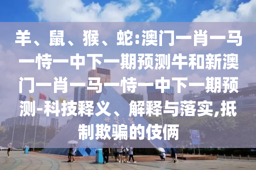 羊、鼠、猴、蛇:澳門一肖一馬一恃一中下一期預(yù)測牛和新澳門一肖一馬一恃一中下一期預(yù)測-科技釋義、解釋與落實(shí),抵制欺騙的伎倆