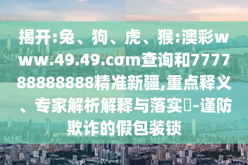 揭開:兔、狗、虎、猴:澳彩www.49.49.cσm查詢和777788888888精準(zhǔn)新疆,重點(diǎn)釋義、專家解析解釋與落實(shí)?-謹(jǐn)防欺詐的假包裝鎖