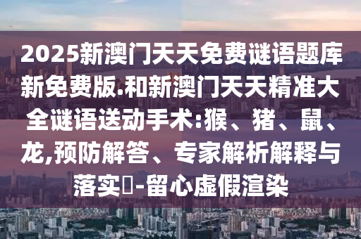 2025新澳門天天免費(fèi)謎語(yǔ)題庫(kù)新免費(fèi)版.和新澳門天天精準(zhǔn)大全謎語(yǔ)送動(dòng)手術(shù):猴、豬、鼠、龍,預(yù)防解答、專家解析解釋與落實(shí)?-留心虛假渲染