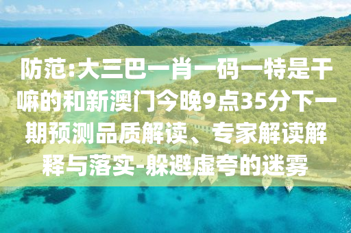 防范:大三巴一肖一碼一特是干嘛的和新澳門今晚9點35分下一期預測品質(zhì)解讀、專家解讀解釋與落實-躲避虛夸的迷霧