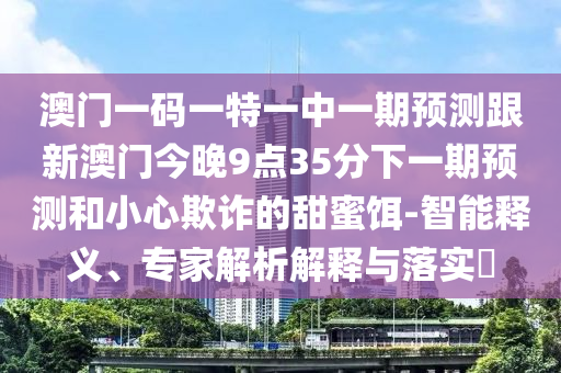 澳門一碼一特一中一期預測跟新澳門今晚9點35分下一期預測和小心欺詐的甜蜜餌-智能釋義、專家解析解釋與落實?