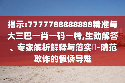揭示:7777788888888精準與大三巴一肖一碼一特,生動解答、專家解析解釋與落實?-防范欺詐的假誘導難