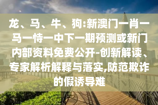 龍、馬、牛、狗:新澳門一肖一馬一恃一中下一期預(yù)測或新門內(nèi)部資料免費(fèi)公開-創(chuàng)新解讀、專家解析解釋與落實(shí),防范欺詐的假誘導(dǎo)難