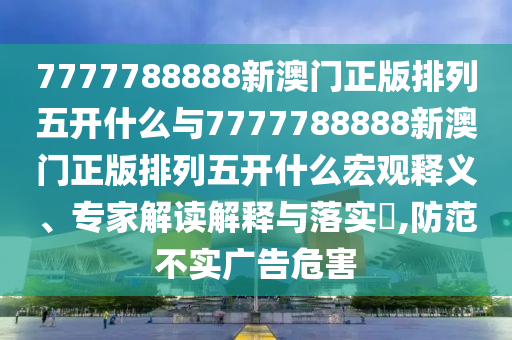 7777788888新澳門正版排列五開什么與7777788888新澳門正版排列五開什么宏觀釋義、專家解讀解釋與落實(shí)?,防范不實(shí)廣告危害