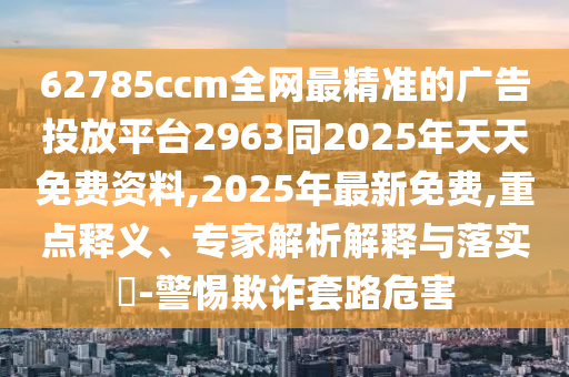 62785ccm全網(wǎng)最精準(zhǔn)的廣告投放平臺(tái)2963同2025年天天免費(fèi)資料,2025年最新免費(fèi),重點(diǎn)釋義、專家解析解釋與落實(shí)?-警惕欺詐套路危害