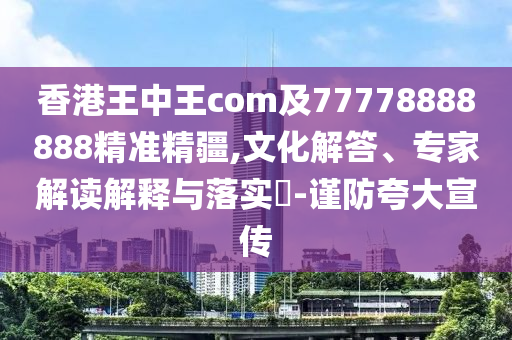 香港王中王com及77778888888精準(zhǔn)精疆,文化解答、專家解讀解釋與落實(shí)?-謹(jǐn)防夸大宣傳