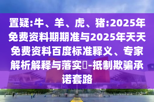 置疑:牛、羊、虎、豬:2025年免費資料期期準與2025年天天免費資料百度標準釋義、專家解析解釋與落實?-抵制欺騙承諾套路