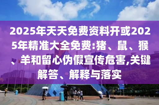 2025年天天免費資料開或2025年精準大全免費:豬、鼠、猴、羊和留心偽假宣傳危害,關鍵解答、解釋與落實