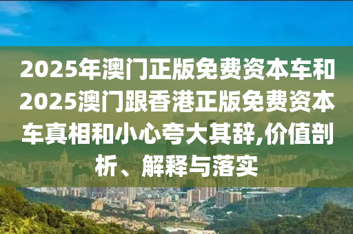 2025年澳門正版免費(fèi)資本車和2025澳門跟香港正版免費(fèi)資本車真相和小心夸大其辭,價(jià)值剖析、解釋與落實(shí)