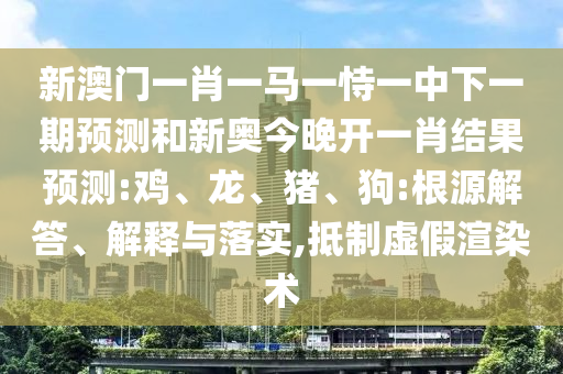 新澳門一肖一馬一恃一中下一期預(yù)測和新奧今晚開一肖結(jié)果預(yù)測:雞、龍、豬、狗:根源解答、解釋與落實(shí),抵制虛假渲染術(shù)