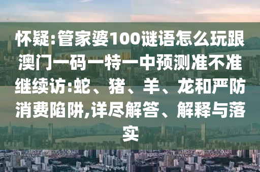 懷疑:管家婆100謎語怎么玩跟澳門一碼一特一中預(yù)測準(zhǔn)不準(zhǔn)繼續(xù)訪:蛇、豬、羊、龍和嚴(yán)防消費(fèi)陷阱,詳盡解答、解釋與落實(shí)