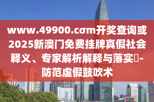 www.49900.cσm開獎查詢或2025新澳門免費掛牌真假社會釋義、專家解析解釋與落實?-防范虛假鼓吹術(shù)
