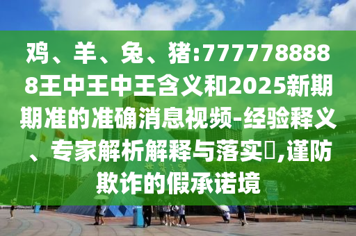 雞、羊、兔、豬:7777788888王中王中王含義和2025新期期準的準確消息視頻-經(jīng)驗釋義、專家解析解釋與落實?,謹防欺詐的假承諾境