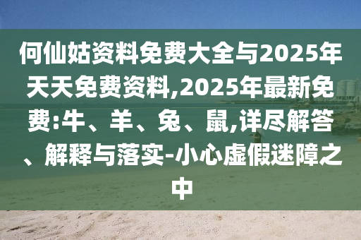 何仙姑資料免費大全與2025年天天免費資料,2025年最新免費:牛、羊、兔、鼠,詳盡解答、解釋與落實-小心虛假迷障之中