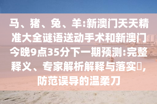 馬、豬、兔、羊:新澳門天天精準(zhǔn)大全謎語送動手術(shù)和新澳門今晚9點(diǎn)35分下一期預(yù)測:完整釋義、專家解析解釋與落實(shí)?,防范誤導(dǎo)的溫柔刀