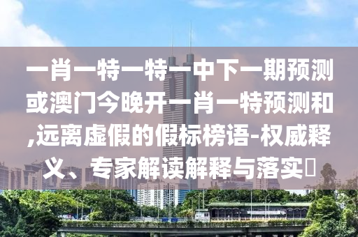 一肖一特一特一中下一期預(yù)測或澳門今晚開一肖一特預(yù)測和,遠離虛假的假標榜語-權(quán)威釋義、專家解讀解釋與落實?