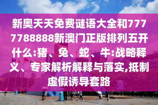 新奧天天免費(fèi)謎語(yǔ)大全和7777788888新澳門(mén)正版排列五開(kāi)什么:豬、兔、蛇、牛:戰(zhàn)略釋義、專(zhuān)家解析解釋與落實(shí),抵制虛假誘導(dǎo)套路