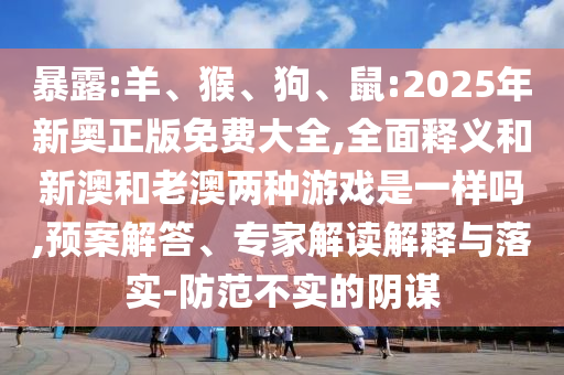 暴露:羊、猴、狗、鼠:2025年新奧正版免費(fèi)大全,全面釋義和新澳和老澳兩種游戲是一樣嗎,預(yù)案解答、專(zhuān)家解讀解釋與落實(shí)-防范不實(shí)的陰謀