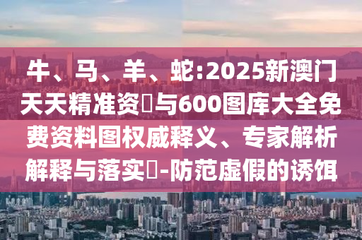 牛、馬、羊、蛇:2025新澳門天天精準(zhǔn)資枓與600圖庫大全免費資料圖權(quán)威釋義、專家解析解釋與落實?-防范虛假的誘餌