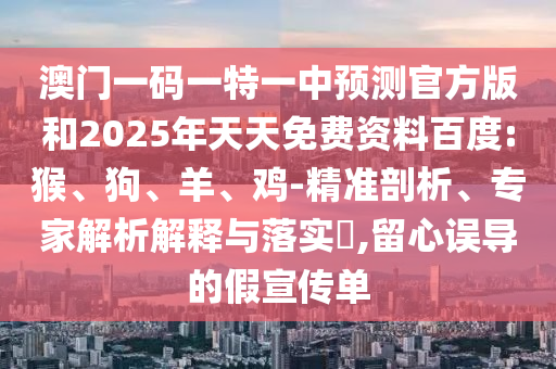 澳門一碼一特一中預(yù)測官方版和2025年天天免費(fèi)資料百度:猴、狗、羊、雞-精準(zhǔn)剖析、專家解析解釋與落實(shí)?,留心誤導(dǎo)的假宣傳單