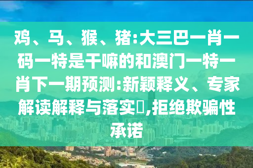 雞、馬、猴、豬:大三巴一肖一碼一特是干嘛的和澳門一特一肖下一期預(yù)測:新穎釋義、專家解讀解釋與落實(shí)?,拒絕欺騙性承諾