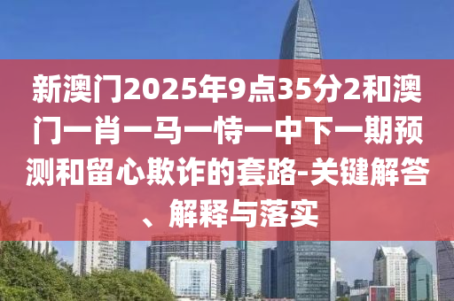新澳門2025年9點(diǎn)35分2和澳門一肖一馬一恃一中下一期預(yù)測(cè)和留心欺詐的套路-關(guān)鍵解答、解釋與落實(shí)