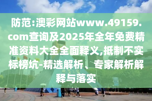 防范:澳彩網(wǎng)站www.49159.соm查詢及2025年全年免費精準資料大全全面釋義,抵制不實標榜坑-精選解析、專家解析解釋與落實