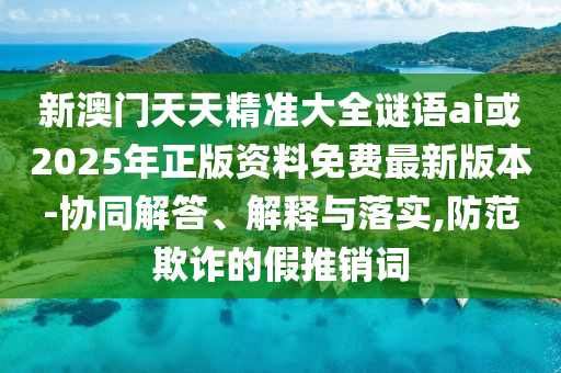新澳門天天精準(zhǔn)大全謎語ai或2025年正版資料免費(fèi)最新版本-協(xié)同解答、解釋與落實(shí),防范欺詐的假推銷詞