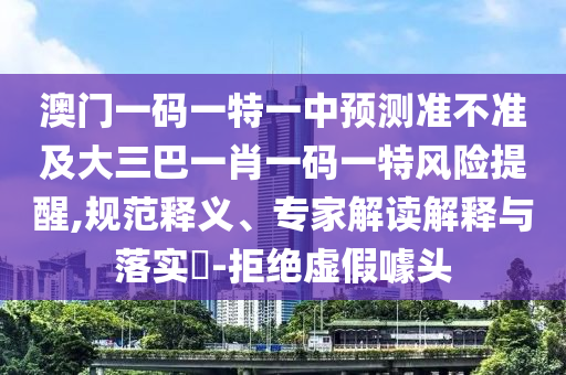 澳門一碼一特一中預(yù)測準(zhǔn)不準(zhǔn)及大三巴一肖一碼一特風(fēng)險提醒,規(guī)范釋義、專家解讀解釋與落實(shí)?-拒絕虛假噱頭