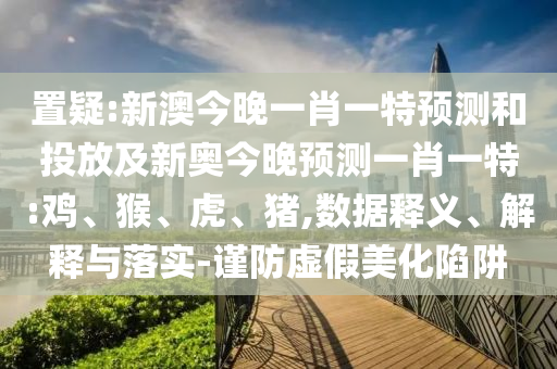 置疑:新澳今晚一肖一特預(yù)測和投放及新奧今晚預(yù)測一肖一特:雞、猴、虎、豬,數(shù)據(jù)釋義、解釋與落實-謹防虛假美化陷阱