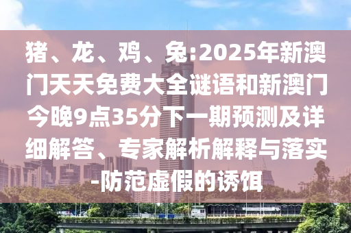 豬、龍、雞、兔:2025年新澳門天天免費大全謎語和新澳門今晚9點35分下一期預(yù)測及詳細解答、專家解析解釋與落實-防范虛假的誘餌