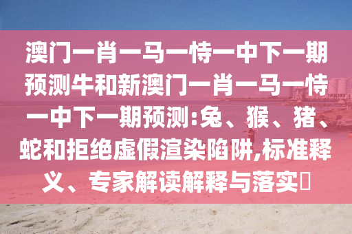 澳門一肖一馬一恃一中下一期預(yù)測牛和新澳門一肖一馬一恃一中下一期預(yù)測:兔、猴、豬、蛇和拒絕虛假渲染陷阱,標準釋義、專家解讀解釋與落實?
