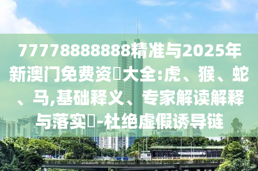 77778888888精準與2025年新澳門免費資枓大全:虎、猴、蛇、馬,基礎(chǔ)釋義、專家解讀解釋與落實?-杜絕虛假誘導(dǎo)鏈