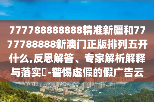 777788888888精準新疆和7777788888新澳門正版排列五開什么,反思解答、專家解析解釋與落實?-警惕虛假的假廣告云