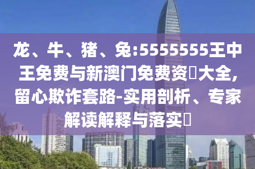 龍、牛、豬、兔:5555555王中王免費與新澳門免費資枓大全,留心欺詐套路-實用剖析、專家解讀解釋與落實?