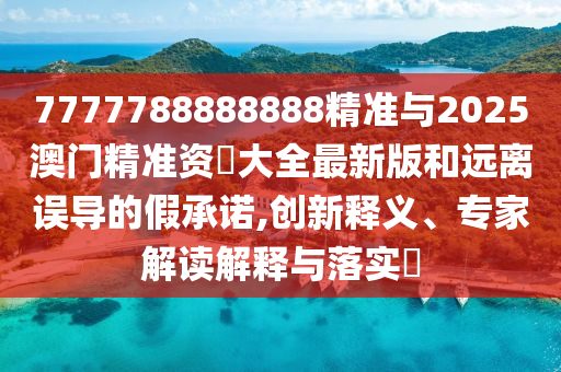 7777788888888精準(zhǔn)與2025澳門精準(zhǔn)資枓大全最新版和遠(yuǎn)離誤導(dǎo)的假承諾,創(chuàng)新釋義、專家解讀解釋與落實?