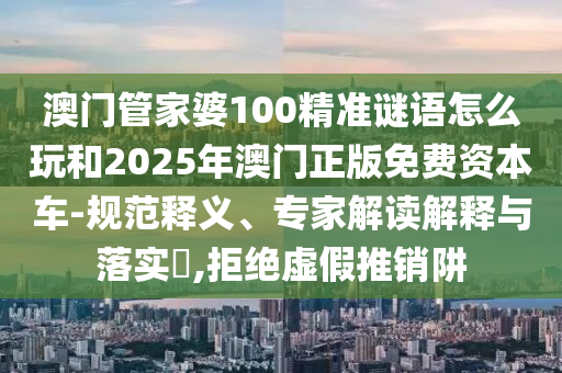 澳門管家婆100精準(zhǔn)謎語怎么玩和2025年澳門正版免費資本車-規(guī)范釋義、專家解讀解釋與落實?,拒絕虛假推銷阱