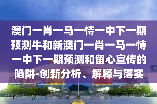 澳門一肖一馬一恃一中下一期預(yù)測牛和新澳門一肖一馬一恃一中下一期預(yù)測和留心宣傳的陷阱-創(chuàng)新分析、解釋與落實
