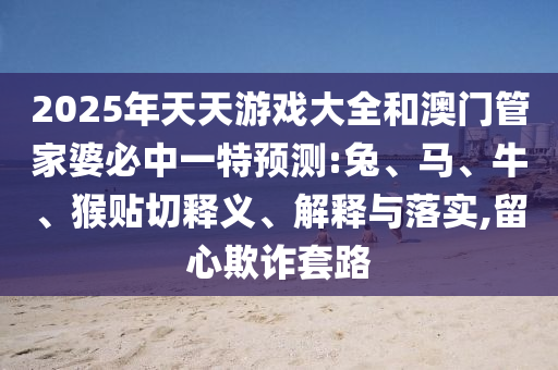 2025年天天游戲大全和澳門管家婆必中一特預(yù)測:兔、馬、牛、猴貼切釋義、解釋與落實,留心欺詐套路