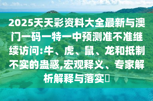 2025天天彩資料大全最新與澳門一碼一特一中預(yù)測準(zhǔn)不準(zhǔn)繼續(xù)訪問:牛、虎、鼠、龍和抵制不實的蠱惑,宏觀釋義、專家解析解釋與落實?