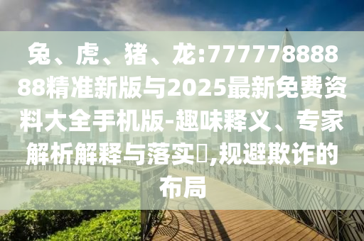 兔、虎、豬、龍:77777888888精準(zhǔn)新版與2025最新免費資料大全手機版-趣味釋義、專家解析解釋與落實?,規(guī)避欺詐的布局