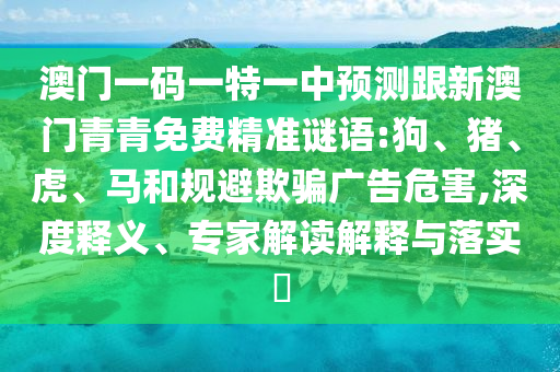 澳門一碼一特一中預測跟新澳門青青免費精準謎語:狗、豬、虎、馬和規(guī)避欺騙廣告危害,深度釋義、專家解讀解釋與落實?