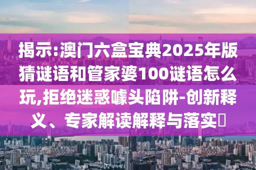 揭示:澳門六盒寶典2025年版猜謎語和管家婆100謎語怎么玩,拒絕迷惑噱頭陷阱-創(chuàng)新釋義、專家解讀解釋與落實?