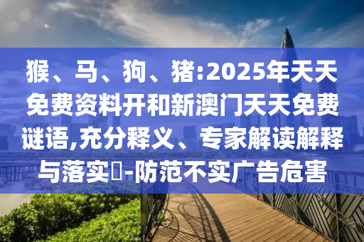 猴、馬、狗、豬:2025年天天免費(fèi)資料開和新澳門天天免費(fèi)謎語,充分釋義、專家解讀解釋與落實(shí)?-防范不實(shí)廣告危害