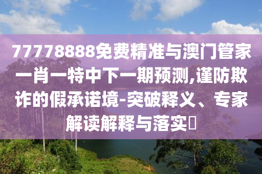77778888免費(fèi)精準(zhǔn)與澳門(mén)管家一肖一特中下一期預(yù)測(cè),謹(jǐn)防欺詐的假承諾境-突破釋義、專家解讀解釋與落實(shí)?