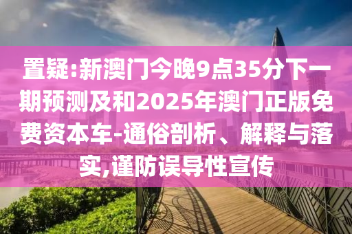 置疑:新澳門今晚9點35分下一期預測及和2025年澳門正版免費資本車-通俗剖析、解釋與落實,謹防誤導性宣傳